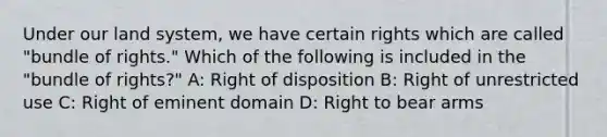 Under our land system, we have certain rights which are called "bundle of rights." Which of the following is included in the "bundle of rights?" A: Right of disposition B: Right of unrestricted use C: Right of eminent domain D: Right to bear arms