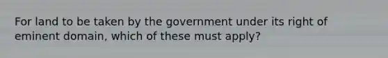 For land to be taken by the government under its right of eminent domain, which of these must apply?