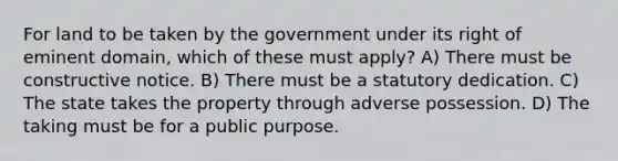 For land to be taken by the government under its right of eminent domain, which of these must apply? A) There must be constructive notice. B) There must be a statutory dedication. C) The state takes the property through adverse possession. D) The taking must be for a public purpose.