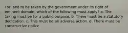 For land to be taken by the government under its right of eminent domain, which of the following must apply? a. The taking must be for a public purpose. b. There must be a statutory dedication. c. This must be an adverse action. d. There must be constructive notice.