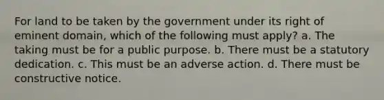 For land to be taken by the government under its right of eminent domain, which of the following must apply? a. The taking must be for a public purpose. b. There must be a statutory dedication. c. This must be an adverse action. d. There must be constructive notice.