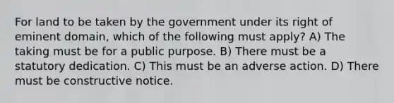 For land to be taken by the government under its right of eminent domain, which of the following must apply? A) The taking must be for a public purpose. B) There must be a statutory dedication. C) This must be an adverse action. D) There must be constructive notice.