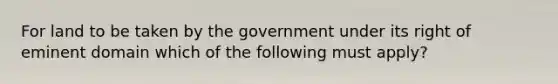 For land to be taken by the government under its right of eminent domain which of the following must apply?