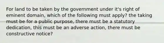 For land to be taken by the government under it's right of eminent domain, which of the following must apply? the taking must be for a public purpose, there must be a statutory dedication, this must be an adverse action, there must be constructive notice?