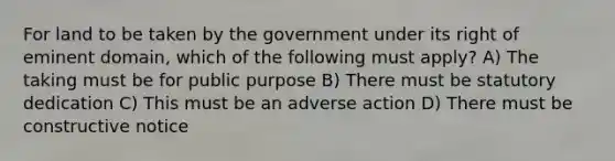 For land to be taken by the government under its right of eminent domain, which of the following must apply? A) The taking must be for public purpose B) There must be statutory dedication C) This must be an adverse action D) There must be constructive notice