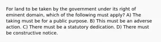 For land to be taken by the government under its right of eminent domain, which of the following must apply? A) The taking must be for a public purpose. B) This must be an adverse action. C) There must be a statutory dedication. D) There must be constructive notice.