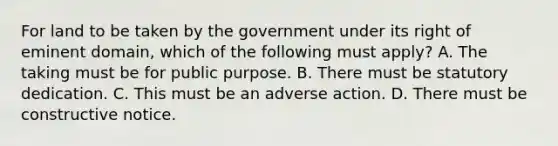 For land to be taken by the government under its right of eminent domain, which of the following must apply? A. The taking must be for public purpose. B. There must be statutory dedication. C. This must be an adverse action. D. There must be constructive notice.