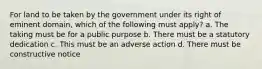 For land to be taken by the government under its right of eminent domain, which of the following must apply? a. The taking must be for a public purpose b. There must be a statutory dedication c. This must be an adverse action d. There must be constructive notice