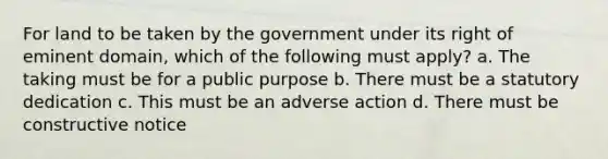 For land to be taken by the government under its right of eminent domain, which of the following must apply? a. The taking must be for a public purpose b. There must be a statutory dedication c. This must be an adverse action d. There must be constructive notice