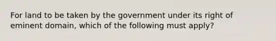 For land to be taken by the government under its right of eminent domain, which of the following must apply?