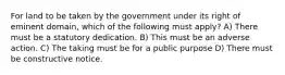 For land to be taken by the government under its right of eminent domain, which of the following must apply? A) There must be a statutory dedication. B) This must be an adverse action. C) The taking must be for a public purpose D) There must be constructive notice.