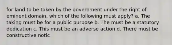 for land to be taken by the government under the right of eminent domain, which of the following must apply? a. The taking must be for a public purpose b. The must be a statutory dedication c. This must be an adverse action d. There must be constructive notic