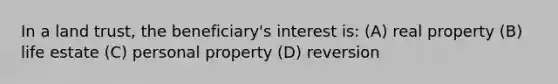 In a land trust, the beneficiary's interest is: (A) real property (B) life estate (C) personal property (D) reversion