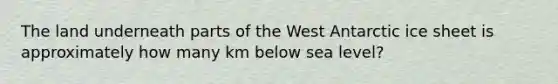 The land underneath parts of the West Antarctic ice sheet is approximately how many km below sea level?