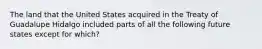 The land that the United States acquired in the Treaty of Guadalupe Hidalgo included parts of all the following future states except for which?