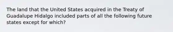 The land that the United States acquired in the Treaty of Guadalupe Hidalgo included parts of all the following future states except for which?