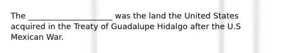 The _____________________ was the land the United States acquired in the Treaty of Guadalupe Hidalgo after the U.S Mexican War.