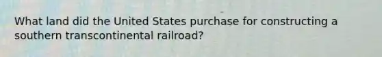 What land did the United States purchase for constructing a southern transcontinental railroad?