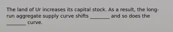 The land of Ur increases its capital stock. As a result, the long-run aggregate supply curve shifts ________ and so does the ________ curve.