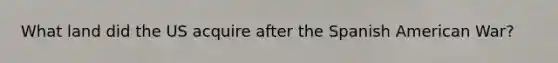 What land did the US acquire after the Spanish American War?