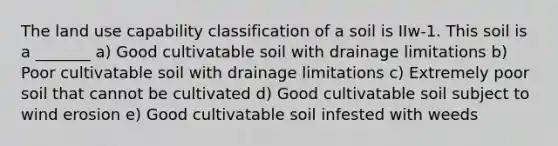 The land use capability classification of a soil is IIw-1. This soil is a _______ a) Good cultivatable soil with drainage limitations b) Poor cultivatable soil with drainage limitations c) Extremely poor soil that cannot be cultivated d) Good cultivatable soil subject to wind erosion e) Good cultivatable soil infested with weeds