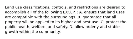 Land use classifications, controls, and restrictions are desired to accomplish all of the following EXCEPT: A. ensure that land uses are compatible with the surroundings. B. guarantee that all property will be applied to its higher and best use. C. protect the public health, welfare, and safety. D. allow orderly and stable growth within the community.