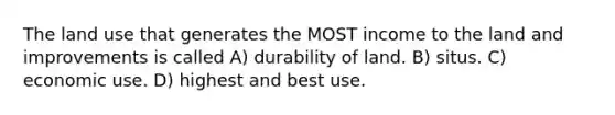 The land use that generates the MOST income to the land and improvements is called A) durability of land. B) situs. C) economic use. D) highest and best use.