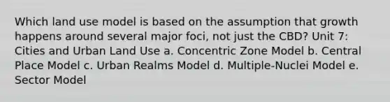 Which land use model is based on the assumption that growth happens around several major foci, not just the CBD? Unit 7: Cities and Urban Land Use a. Concentric Zone Model b. Central Place Model c. Urban Realms Model d. Multiple-Nuclei Model e. Sector Model