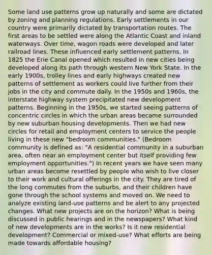 Some land use patterns grow up naturally and some are dictated by zoning and planning regulations. Early settlements in our country were primarily dictated by transportation routes. The first areas to be settled were along the Atlantic Coast and inland waterways. Over time, wagon roads were developed and later railroad lines. These influenced early settlement patterns. In 1825 the Erie Canal opened which resulted in new cities being developed along its path through western New York State. In the early 1900s, trolley lines and early highways created new patterns of settlement as workers could live further from their jobs in the city and commute daily. In the 1950s and 1960s, the interstate highway system precipitated new development patterns. Beginning in the 1950s, we started seeing patterns of <a href='https://www.questionai.com/knowledge/kyLzXa957r-concentric-circles' class='anchor-knowledge'>concentric circles</a> in which the urban areas became surrounded by new suburban housing developments. Then we had new circles for retail and employment centers to service the people living in these new "bedroom communities." (Bedroom community is defined as: "A residential community in a suburban area, often near an employment center but itself providing few employment opportunities.") In recent years we have seen many urban areas become resettled by people who wish to live closer to their work and cultural offerings in the city. They are tired of the long commutes from the suburbs, and their children have gone through the school systems and moved on. We need to analyze existing land-use patterns and be alert to any projected changes. What new projects are on the horizon? What is being discussed in public hearings and in the newspapers? What kind of new developments are in the works? Is it new residential development? Commercial or mixed-use? What efforts are being made towards affordable housing?