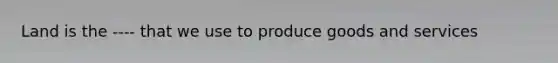 Land is the ---- that we use to produce goods and services