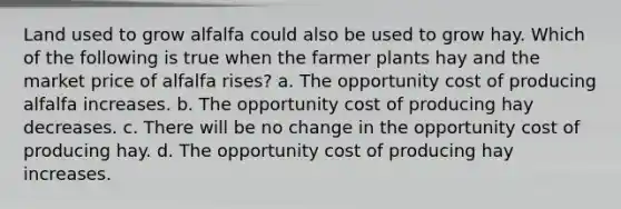 Land used to grow alfalfa could also be used to grow hay. Which of the following is true when the farmer plants hay and the market price of alfalfa rises? a. The opportunity cost of producing alfalfa increases. b. The opportunity cost of producing hay decreases. c. There will be no change in the opportunity cost of producing hay. d. The opportunity cost of producing hay increases.