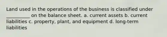 Land used in the operations of the business is classified under __________ on the balance sheet. a. current assets b. current liabilities c. property, plant, and equipment d. long-term liabilities