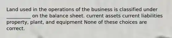 Land used in the operations of the business is classified under __________ on the balance sheet. current assets current liabilities property, plant, and equipment None of these choices are correct.