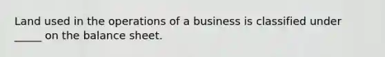 Land used in the operations of a business is classified under _____ on the balance sheet.