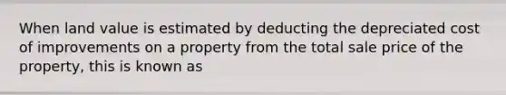 When land value is estimated by deducting the depreciated cost of improvements on a property from the total sale price of the property, this is known as