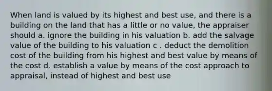 When land is valued by its highest and best use, and there is a building on the land that has a little or no value, the appraiser should a. ignore the building in his valuation b. add the salvage value of the building to his valuation c . deduct the demolition cost of the building from his highest and best value by means of the cost d. establish a value by means of the cost approach to appraisal, instead of highest and best use