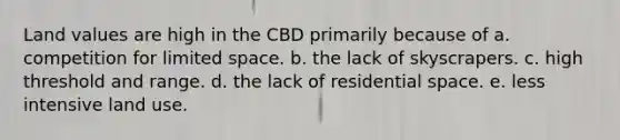 Land values are high in the CBD primarily because of a. competition for limited space. b. the lack of skyscrapers. c. high threshold and range. d. the lack of residential space. e. less intensive land use.