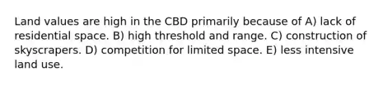 Land values are high in the CBD primarily because of A) lack of residential space. B) high threshold and range. C) construction of skyscrapers. D) competition for limited space. E) less intensive land use.