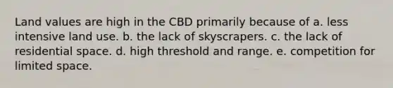 Land values are high in the CBD primarily because of a. less intensive land use. b. the lack of skyscrapers. c. the lack of residential space. d. high threshold and range. e. competition for limited space.