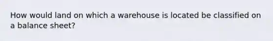 How would land on which a warehouse is located be classified on a balance sheet?