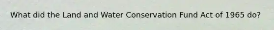 What did the Land and Water Conservation Fund Act of 1965 do?