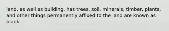 land, as well as building, has trees, soil, minerals, timber, plants, and other things permanently affixed to the land are known as blank.