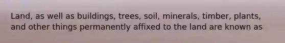 Land, as well as buildings, trees, soil, minerals, timber, plants, and other things permanently affixed to the land are known as