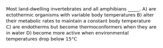 Most land-dwelling invertebrates and all amphibians _____. A) are ectothermic organisms with variable body temperatures B) alter their metabolic rates to maintain a constant body temperature C) are endotherms but become thermoconformers when they are in water D) become more active when environmental temperatures drop below 15°C