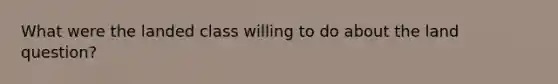 What were the landed class willing to do about the land question?