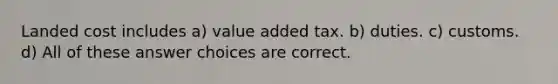 Landed cost includes a) value added tax. b) duties. c) customs. d) All of these answer choices are correct.