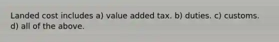 Landed cost includes a) value added tax. b) duties. c) customs. d) all of the above.