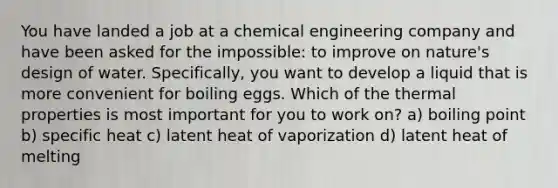 You have landed a job at a chemical engineering company and have been asked for the impossible: to improve on nature's design of water. Specifically, you want to develop a liquid that is more convenient for boiling eggs. Which of the thermal properties is most important for you to work on? a) boiling point b) specific heat c) latent heat of vaporization d) latent heat of melting