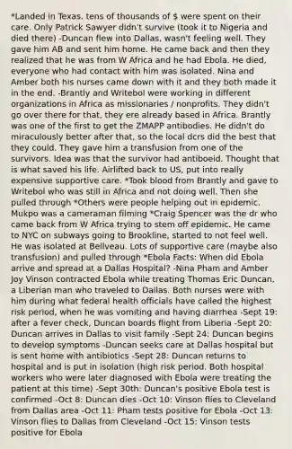 *Landed in Texas. tens of thousands of  were spent on their care. Only Patrick Sawyer didn't survive (took it to Nigeria and died there) -Duncan flew into Dallas, wasn't feeling well. They gave him AB and sent him home. He came back and then they realized that he was from W Africa and he had Ebola. He died, everyone who had contact with him was isolated. Nina and Amber both his nurses came down with it and they both made it in the end. -Brantly and Writebol were working in different organizations in Africa as missionaries / nonprofits. They didn't go over there for that, they ere already based in Africa. Brantly was one of the first to get the ZMAPP antibodies. He didn't do miraculously better after that, so the local dcrs did the best that they could. They gave him a transfusion from one of the survivors. Idea was that the survivor had antiboeid. Thought that is what saved his life. Airlifted back to US, put into really expensive supportive care. *Took blood from Brantly and gave to Writebol who was still in Africa and not doing well. Then she pulled through *Others were people helping out in epidemic. Mukpo was a cameraman filming *Craig Spencer was the dr who came back from W Africa trying to stem off epidemic. He came to NYC on subways going to Brookline, started to not feel well. He was isolated at Bellveau. Lots of supportive care (maybe also transfusion) and pulled through *Ebola Facts: When did Ebola arrive and spread at a Dallas Hospital? -Nina Pham and Amber Joy Vinson contracted Ebola while treating Thomas Eric Duncan, a Liberian man who traveled to Dallas. Both nurses were with him during what federal health officials have called the highest risk period, when he was vomiting and having diarrhea -Sept 19: after a fever check, Duncan boards flight from Liberia -Sept 20: Duncan arrives in Dallas to visit family -Sept 24: Duncan begins to develop symptoms -Duncan seeks care at Dallas hospital but is sent home with antibiotics -Sept 28: Duncan returns to hospital and is put in isolation (high risk period. Both hospital workers who were later diagnosed with Ebola were treating the patient at this time) -Sept 30th: Duncan's positive Ebola test is confirmed -Oct 8: Duncan dies -Oct 10: Vinson flies to Cleveland from Dallas area -Oct 11: Pham tests positive for Ebola -Oct 13: Vinson flies to Dallas from Cleveland -Oct 15: Vinson tests positive for Ebola