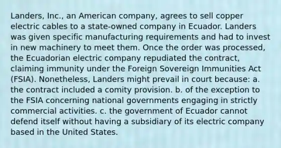 Landers, Inc., an American company, agrees to sell copper electric cables to a state-owned company in Ecuador. Landers was given specific manufacturing requirements and had to invest in new machinery to meet them. Once the order was processed, the Ecuadorian electric company repudiated the contract, claiming immunity under the Foreign Sovereign Immunities Act (FSIA). Nonetheless, Landers might prevail in court because: a. the contract included a comity provision. b. of the exception to the FSIA concerning national governments engaging in strictly commercial activities. c. the government of Ecuador cannot defend itself without having a subsidiary of its electric company based in the United States.